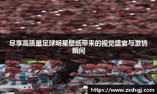 尽享高质量足球明星壁纸带来的视觉盛宴与激情瞬间